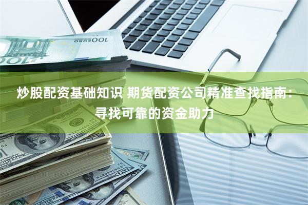 炒股配资基础知识 期货配资公司精准查找指南：寻找可靠的资金助力