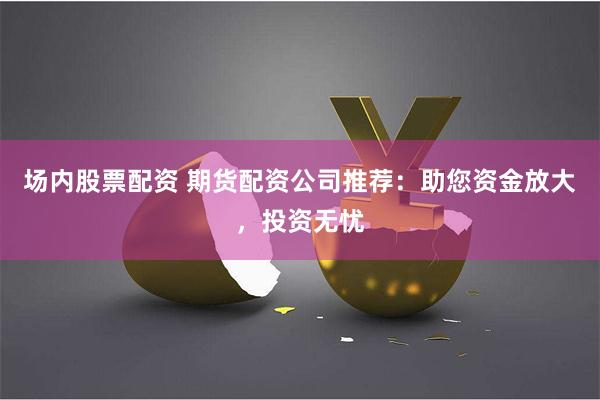 场内股票配资 期货配资公司推荐：助您资金放大，投资无忧