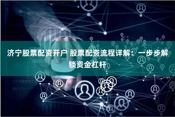 济宁股票配资开户 股票配资流程详解：一步步解锁资金杠杆